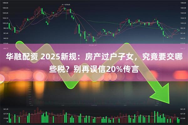 华融配资 2025新规:房产过户子女,究竟要交哪些税?别再误信20%传言