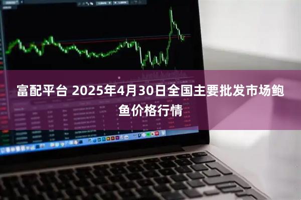 富配平台 2025年4月30日全国主要批发市场鲍鱼价格行情