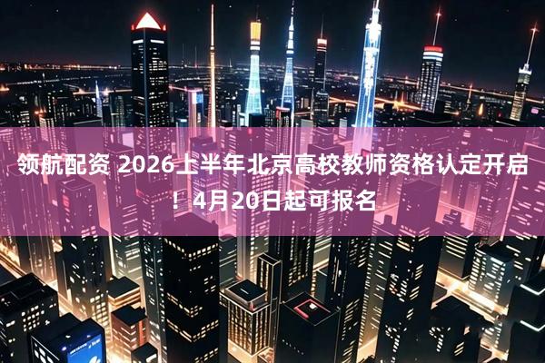 领航配资 2026上半年北京高校教师资格认定开启！4月20日起可报名